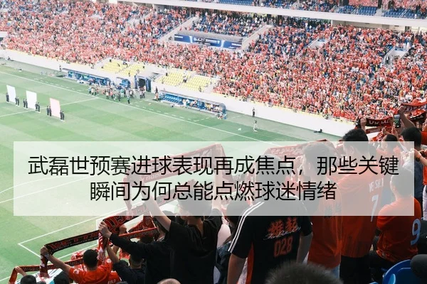 武磊世预赛进球表现再成焦点，那些关键瞬间为何总能点燃球迷情绪
