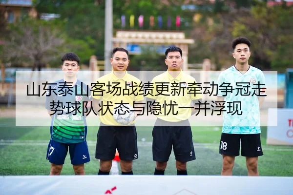 山东泰山客场战绩更新牵动争冠走势球队状态与隐忧一并浮现
