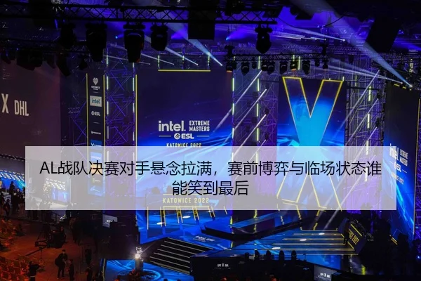 AL战队决赛对手悬念拉满，赛前博弈与临场状态谁能笑到最后